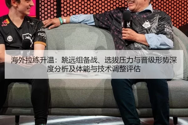 海外拉练升温：跳远组备战、选拔压力与晋级形势深度分析及体能与技术调整评估