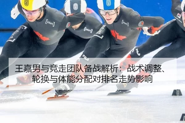 王嘉男与竞走团队备战解析：战术调整、轮换与体能分配对排名走势影响